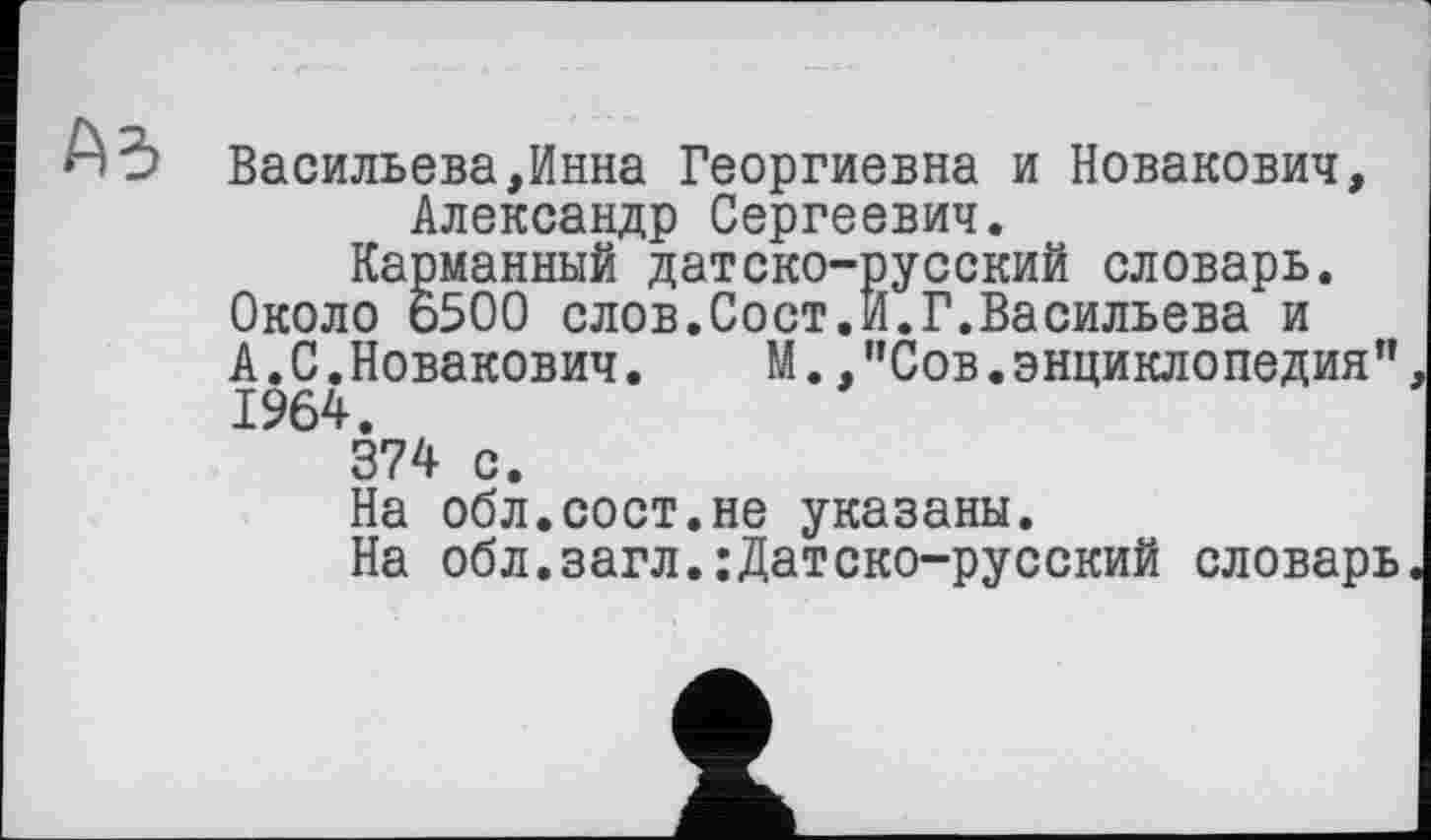 ﻿А 3 Васильева,Инна Георгиевна и Новакович, Александр Сергеевич.
Карманный датско-русский словарь. Около о500 слов.Сост.И.Г.Васильева и А.С.Новакович.	М.,"Сов.энциклопедия"
1964.
374 с.
На обл.сост.не указаны.
На обл.загл.:Датско-русский словарь